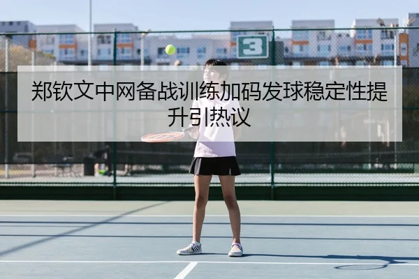 郑钦文中网备战训练加码发球稳定性提升引热议